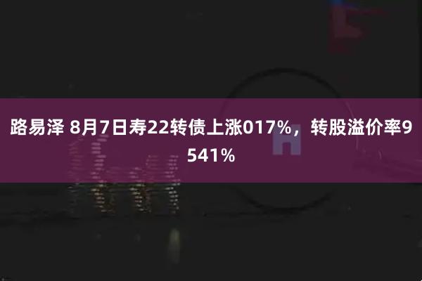 路易泽 8月7日寿22转债上涨017%，转股溢价率9541%