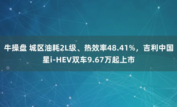 牛操盘 城区油耗2L级、热效率48.41%，吉利中国星i-HEV双车9.67万起上市
