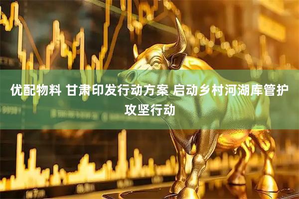 优配物料 甘肃印发行动方案 启动乡村河湖库管护攻坚行动