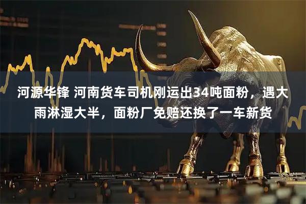 河源华锋 河南货车司机刚运出34吨面粉，遇大雨淋湿大半，面粉厂免赔还换了一车新货
