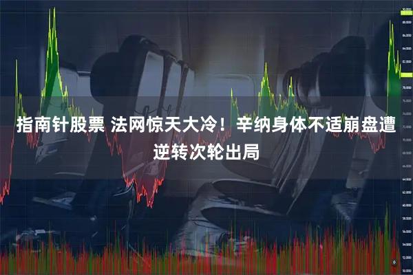 指南针股票 法网惊天大冷！辛纳身体不适崩盘遭逆转次轮出局