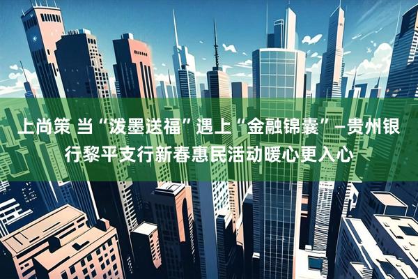 上尚策 当“泼墨送福”遇上“金融锦囊”—贵州银行黎平支行新春惠民活动暖心更入心