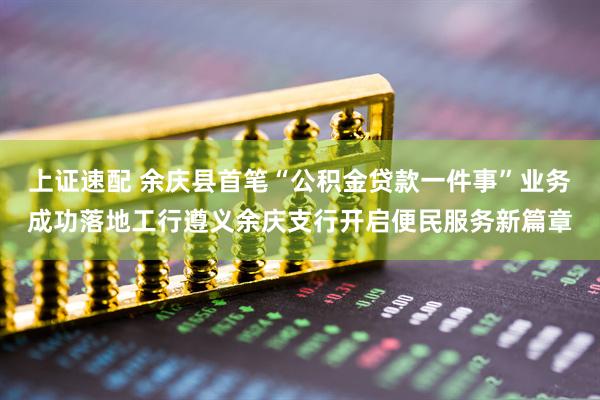 上证速配 余庆县首笔“公积金贷款一件事”业务成功落地工行遵义余庆支行开启便民服务新篇章