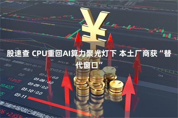 股速查 CPU重回AI算力聚光灯下 本土厂商获“替代窗口”