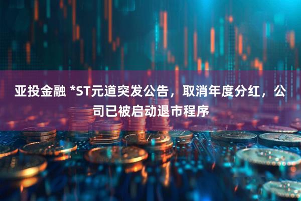 亚投金融 *ST元道突发公告，取消年度分红，公司已被启动退市程序