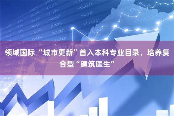 领域国际 “城市更新”首入本科专业目录，培养复合型“建筑医生”