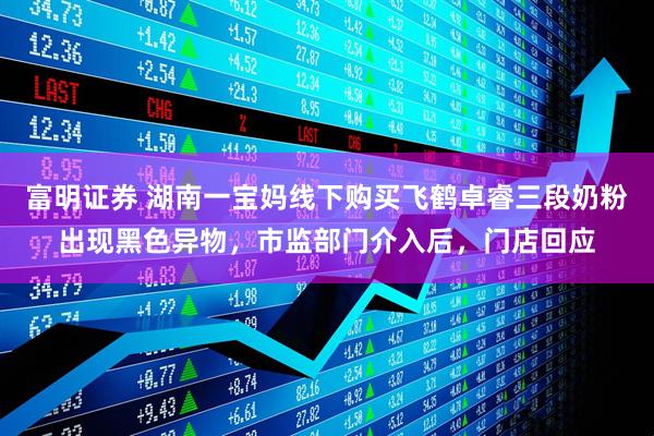 富明证券 湖南一宝妈线下购买飞鹤卓睿三段奶粉出现黑色异物，市监部门介入后，门店回应