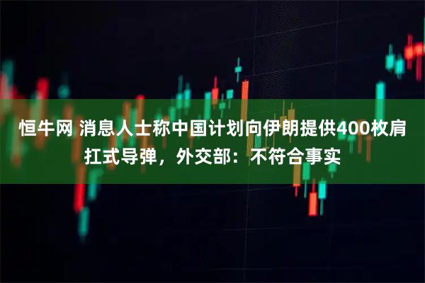 恒牛网 消息人士称中国计划向伊朗提供400枚肩扛式导弹，外交部：不符合事实