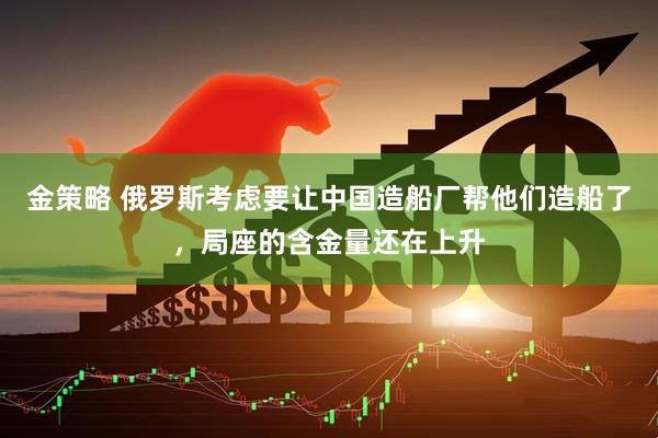 金策略 俄罗斯考虑要让中国造船厂帮他们造船了，局座的含金量还在上升