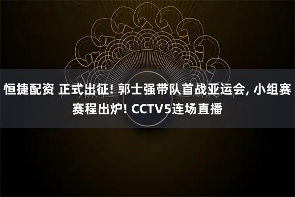 恒捷配资 正式出征! 郭士强带队首战亚运会, 小组赛赛程出炉! CCTV5连场直播